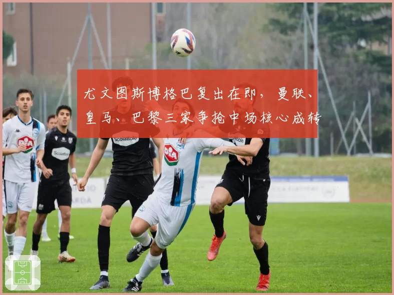 尤文图斯博格巴复出在即，曼联、皇马、巴黎三家争抢中场核心成转会窗口焦点