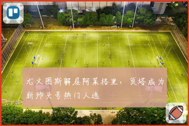 尤文图斯解雇阿莱格里，莫塔成为新帅头号热门人选