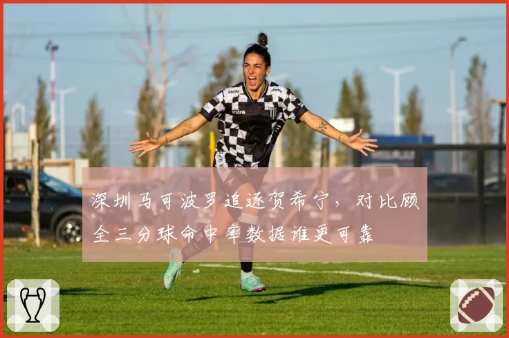 深圳马可波罗追逐贺希宁，对比顾全三分球命中率数据谁更可靠