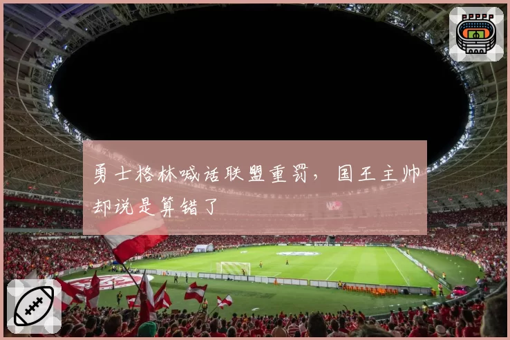 勇士格林喊话联盟重罚,国王主帅却说是算错了