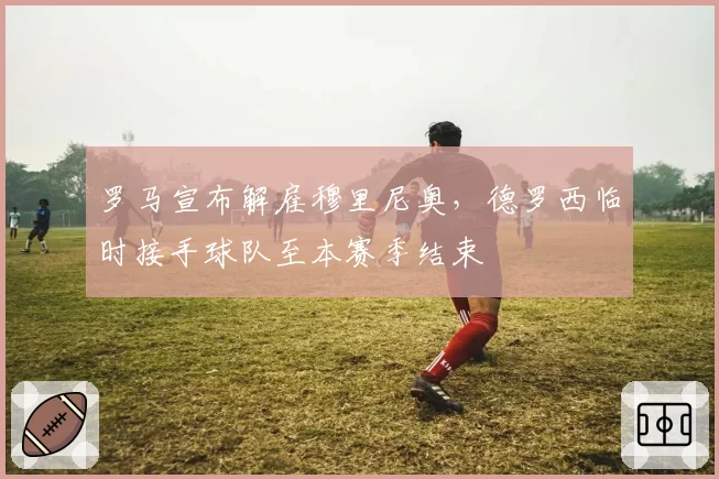 罗马宣布解雇穆里尼奥，德罗西临时接手球队至本赛季结束