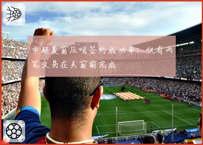 中超夏窗压哨签约成功率：仅有两笔交易在关窗前完成