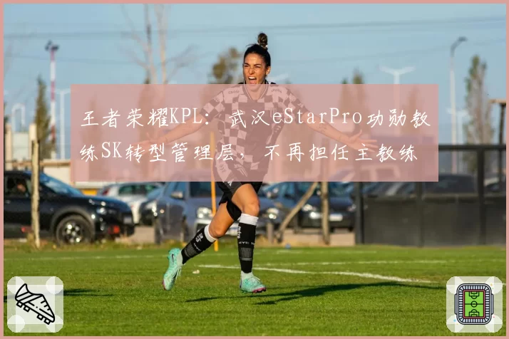王者荣耀KPL：武汉eStarPro功勋教练SK转型管理层，不再担任主教练