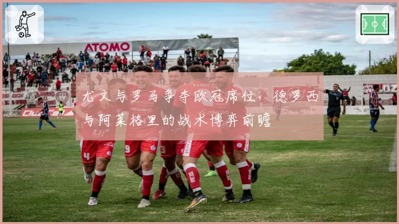 尤文与罗马争夺欧冠席位,德罗西与阿莱格里的战术博弈前瞻