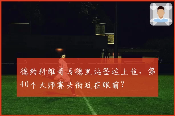 德约科维奇马德里站签运上佳,第40个大师赛头衔近在眼前?