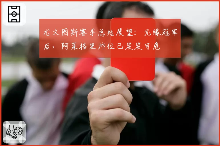 尤文图斯赛季总结展望：无缘冠军后，阿莱格里帅位已岌岌可危