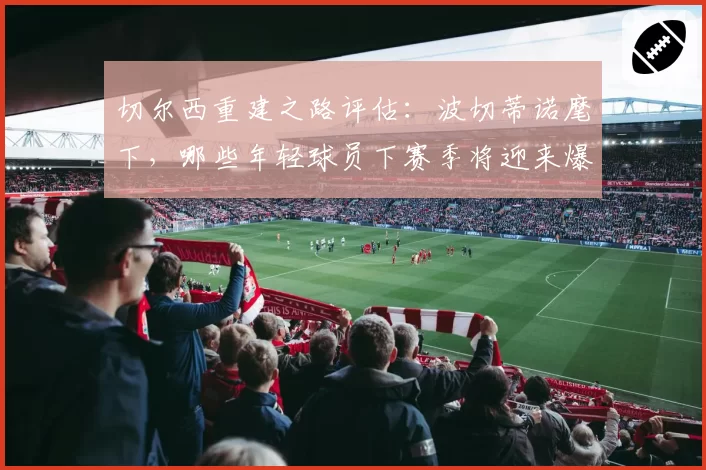 切尔西重建之路评估：波切蒂诺麾下，哪些年轻球员下赛季将迎来爆发？