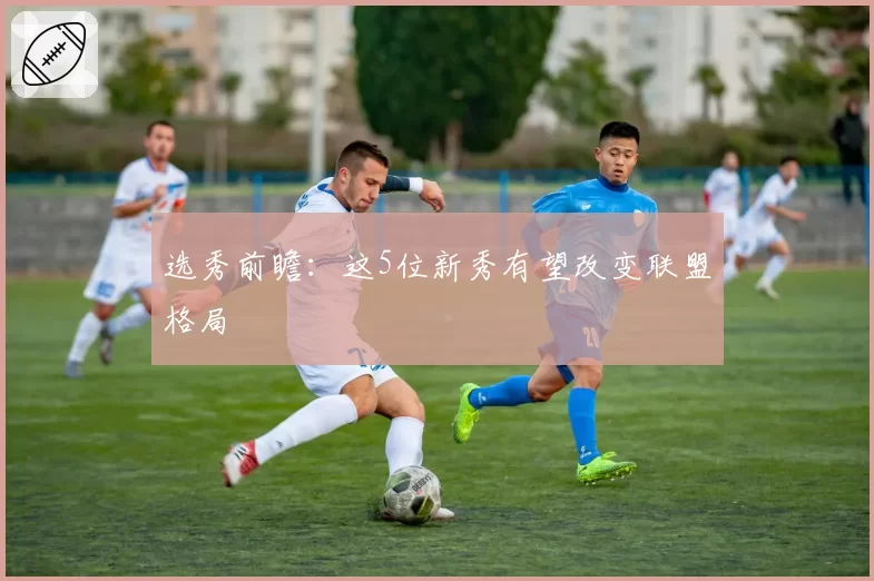 选秀前瞻：这5位新秀有望改变联盟格局