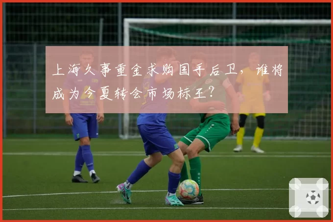 上海久事重金求购国手后卫,谁将成为今夏转会市场标王?