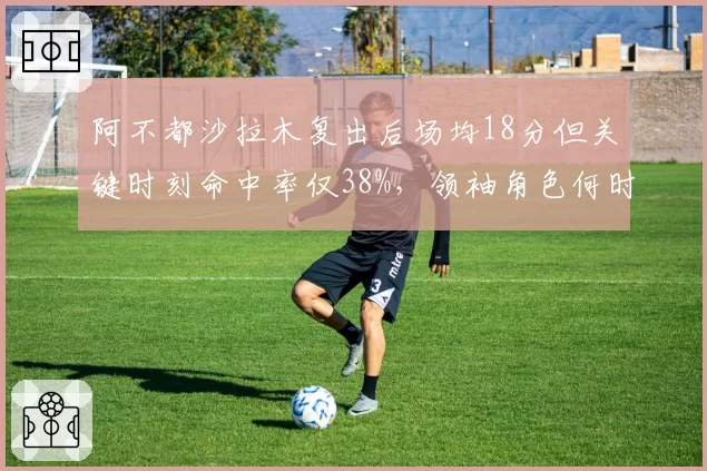 阿不都沙拉木复出后场均18分但关键时刻命中率仅38%，领袖角色何时回归？